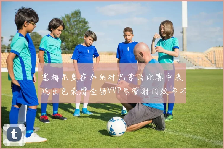 塞梅尼奥在加纳对巴拿马比赛中表现出色荣膺全场MVP尽管射门效率不佳