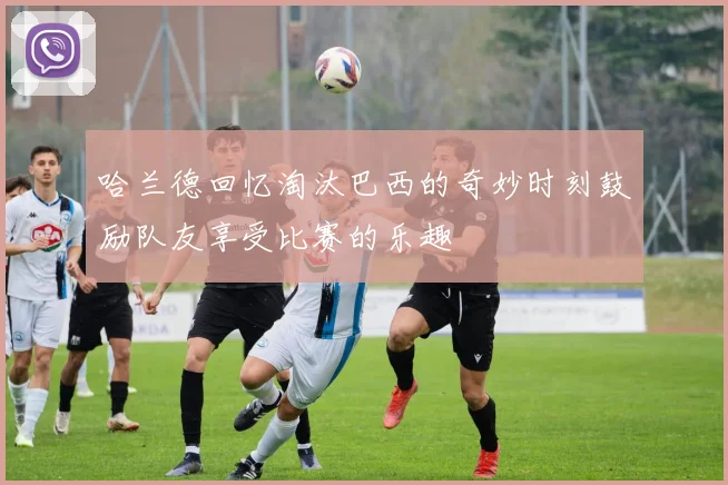 哈兰德回忆淘汰巴西的奇妙时刻鼓励队友享受比赛的乐趣