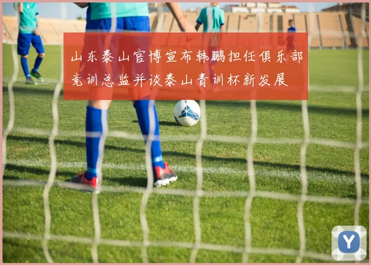 山东泰山官博宣布韩鹏担任俱乐部竞训总监并谈泰山青训杯新发展