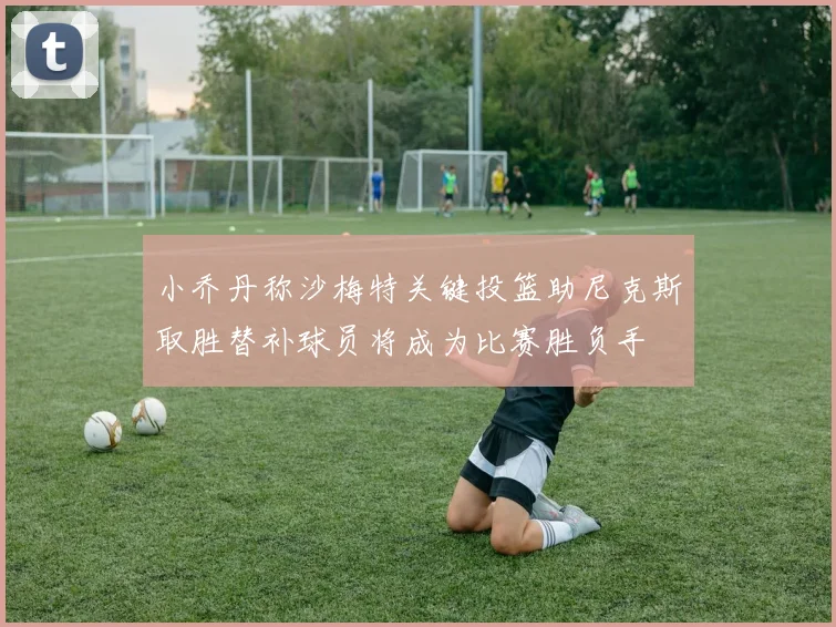 小乔丹称沙梅特关键投篮助尼克斯取胜替补球员将成为比赛胜负手