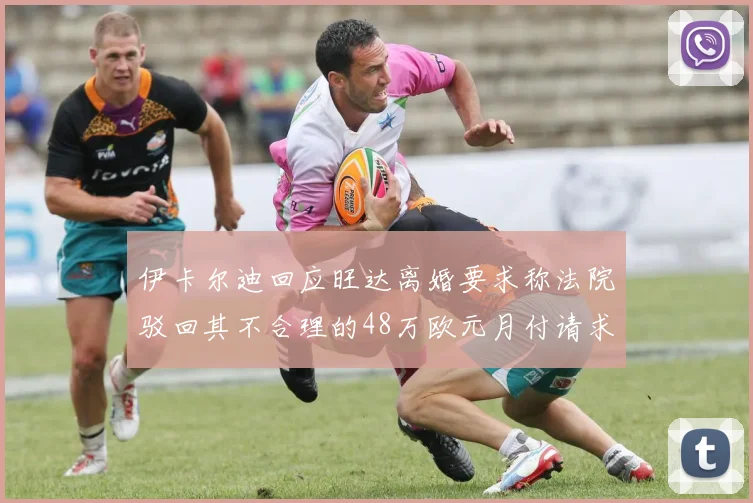 伊卡尔迪回应旺达离婚要求称法院驳回其不合理的48万欧元月付请求