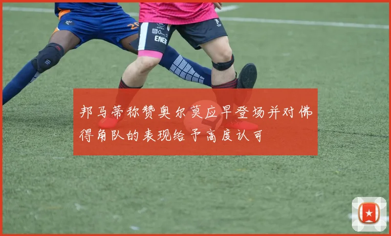 邦马蒂称赞奥尔莫应早登场并对佛得角队的表现给予高度认可