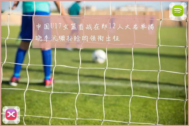 中国U17女篮首战在即12人大名单揭晓李沅珊孙晗昀领衔出征