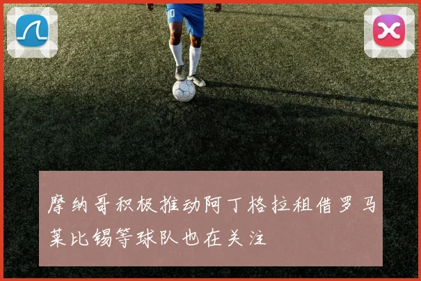 摩纳哥积极推动阿丁格拉租借罗马莱比锡等球队也在关注