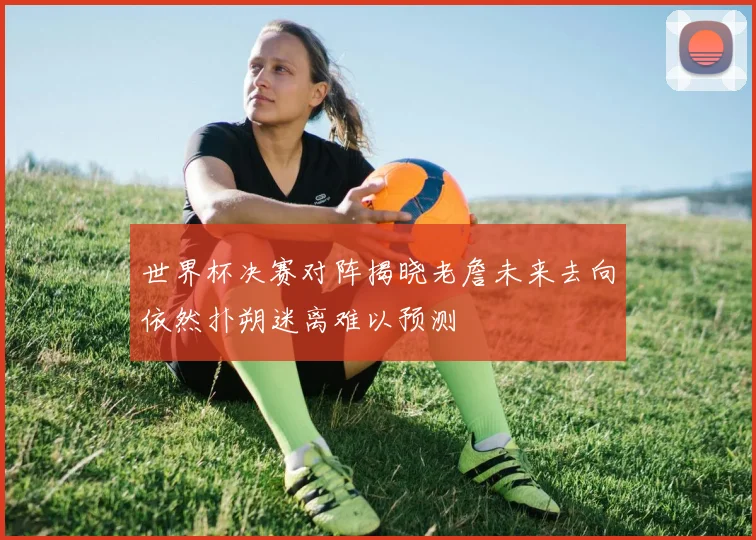 世界杯决赛对阵揭晓老詹未来去向依然扑朔迷离难以预测