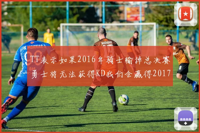 TT表示如果2016年骑士输掉总决赛勇士将无法获得KD我们会赢得2017和2018年总冠军
