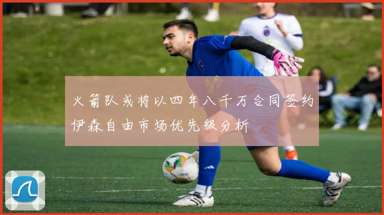 火箭队或将以四年八千万合同签约伊森自由市场优先级分析