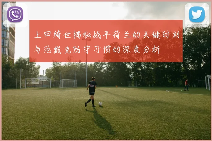 上田绮世揭秘战平荷兰的关键时刻与范戴克防守习惯的深度分析