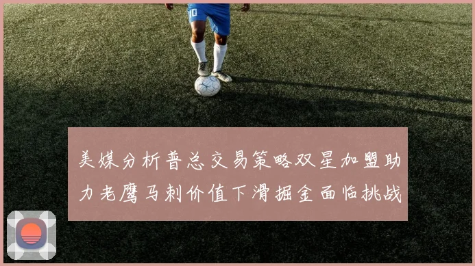 美媒分析普总交易策略双星加盟助力老鹰马刺价值下滑掘金面临挑战