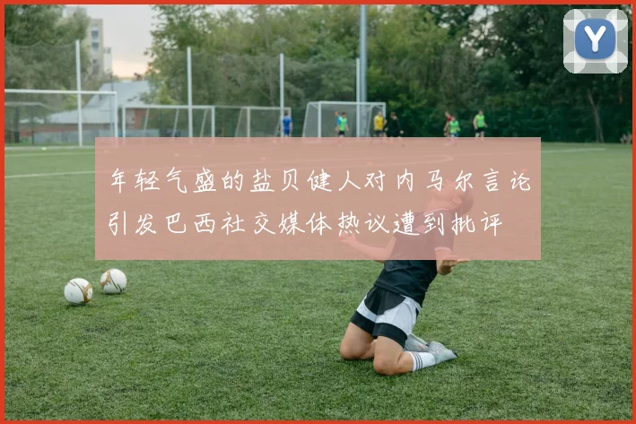 年轻气盛的盐贝健人对内马尔言论引发巴西社交媒体热议遭到批评