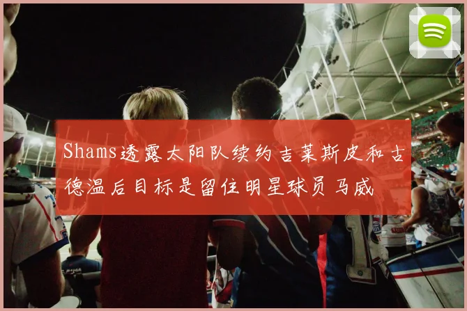 Shams透露太阳队续约吉莱斯皮和古德温后目标是留住明星球员马威