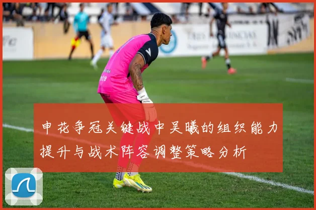 申花争冠关键战中吴曦的组织能力提升与战术阵容调整策略分析