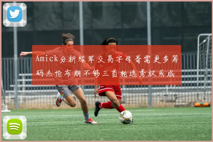 Amick分析绿军交易字母哥需更多筹码杰伦布朗不够三首轮选秀权或成关键
